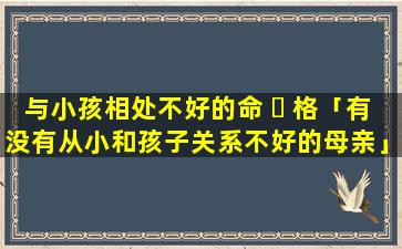 与小孩相处不好的命 ☘ 格「有没有从小和孩子关系不好的母亲」